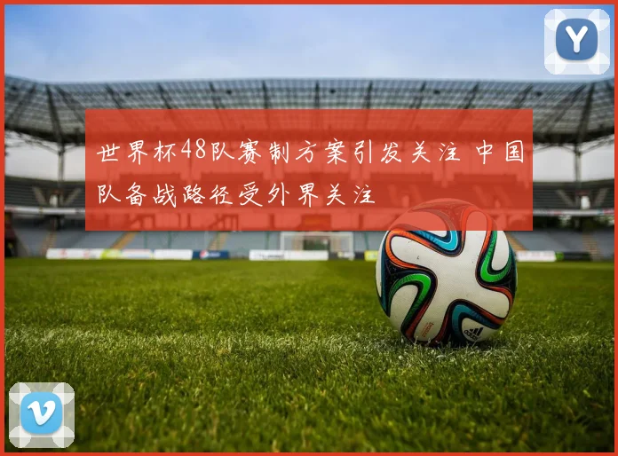 世界杯48队赛制方案引发关注 中国队备战路径受外界关注