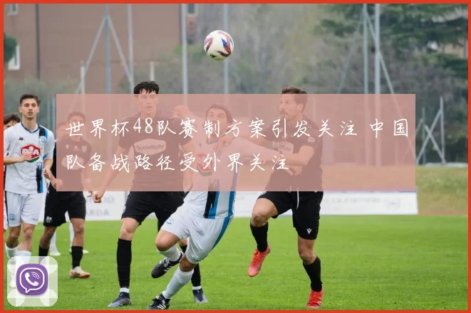 世界杯48队赛制方案引发关注 中国队备战路径受外界关注