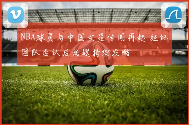 NBA球员与中国女星传闻再起 经纪团队否认后话题持续发酵