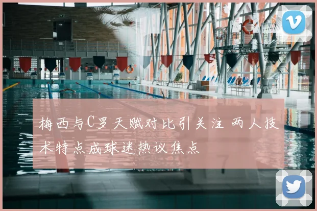 梅西与C罗天赋对比引关注 两人技术特点成球迷热议焦点