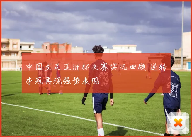 中国女足亚洲杯决赛实况回顾 逆转夺冠再现强势表现