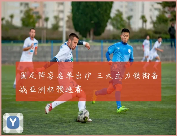 国足阵容名单出炉 三大主力领衔备战亚洲杯预选赛