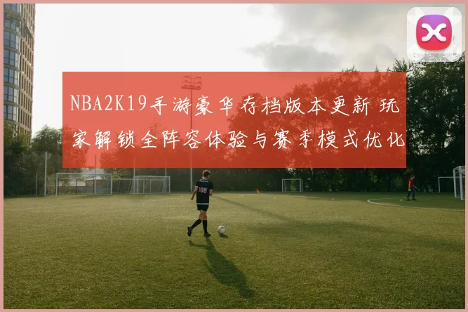 NBA2K19手游豪华存档版本更新 玩家解锁全阵容体验与赛季模式优化