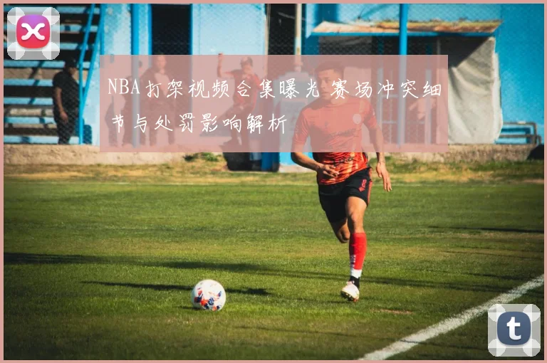 NBA打架视频合集曝光 赛场冲突细节与处罚影响解析