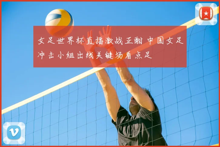 女足世界杯直播激战正酣 中国女足冲击小组出线关键场看点足