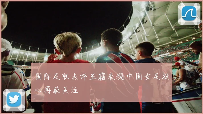 国际足联点评王霜表现中国女足核心再获关注
