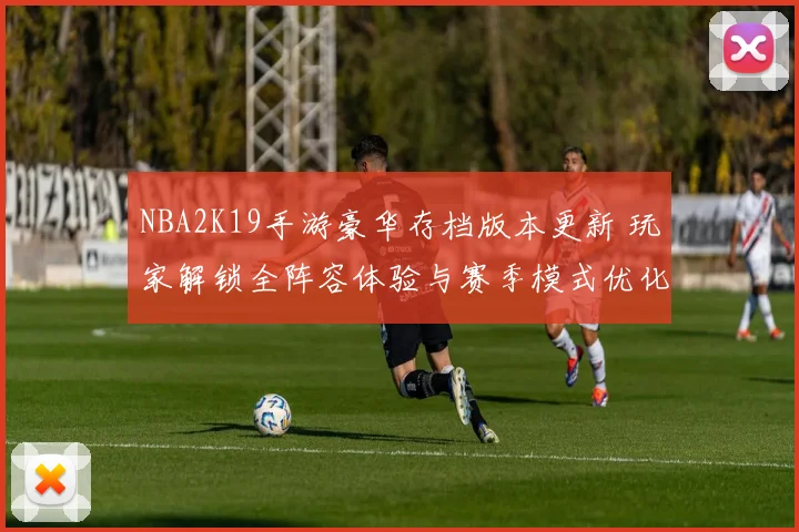 NBA2K19手游豪华存档版本更新 玩家解锁全阵容体验与赛季模式优化