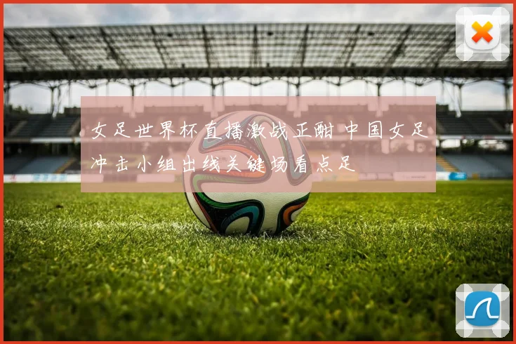 女足世界杯直播激战正酣 中国女足冲击小组出线关键场看点足