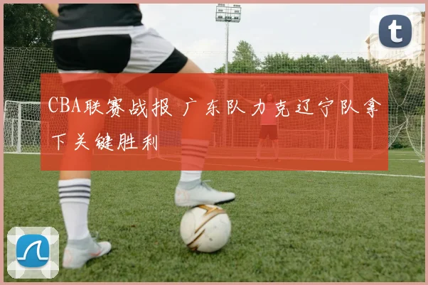 CBA联赛战报 广东队力克辽宁队拿下关键胜利