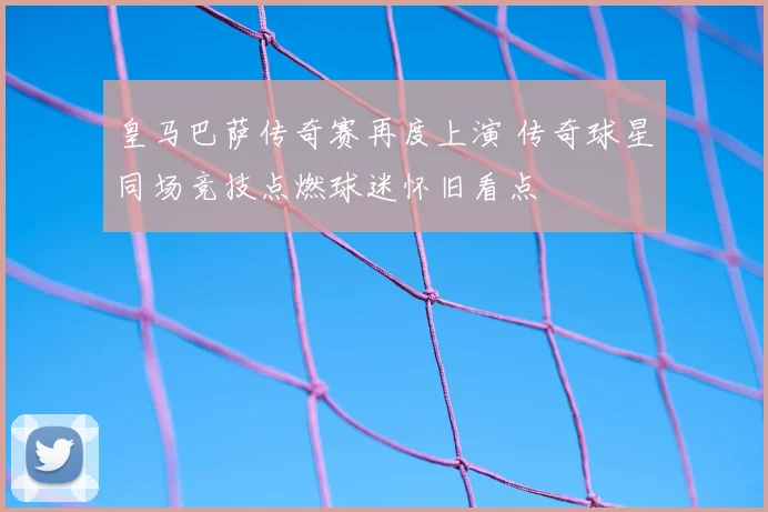 皇马巴萨传奇赛再度上演 传奇球星同场竞技点燃球迷怀旧看点