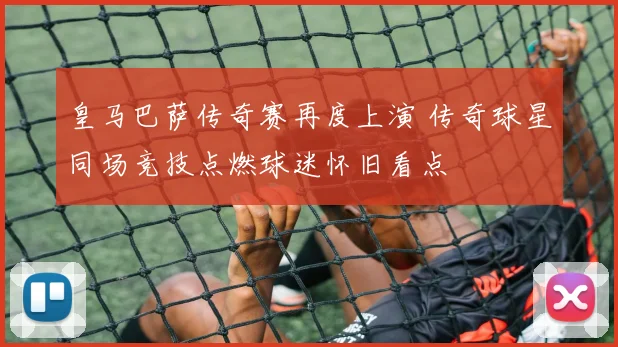 皇马巴萨传奇赛再度上演 传奇球星同场竞技点燃球迷怀旧看点