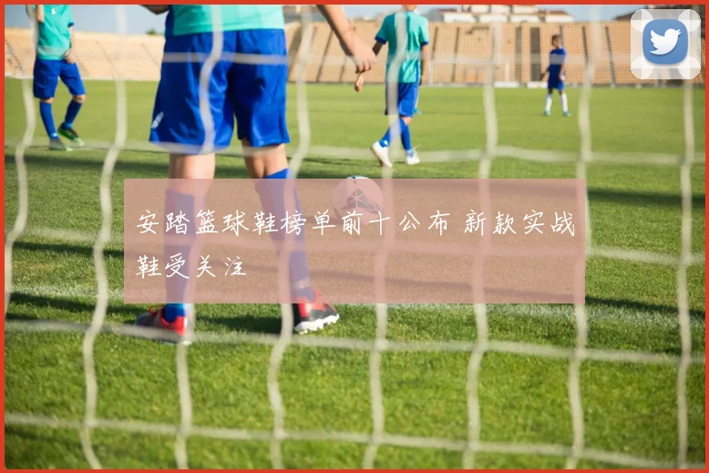 安踏篮球鞋榜单前十公布 新款实战鞋受关注