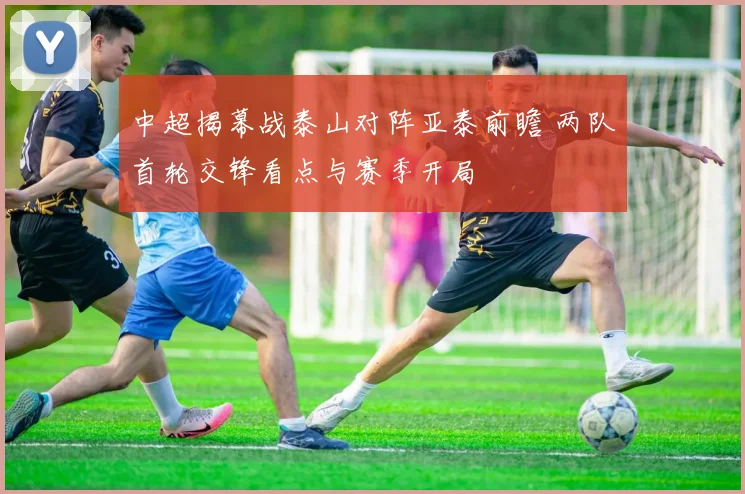 中超揭幕战泰山对阵亚泰前瞻 两队首轮交锋看点与赛季开局