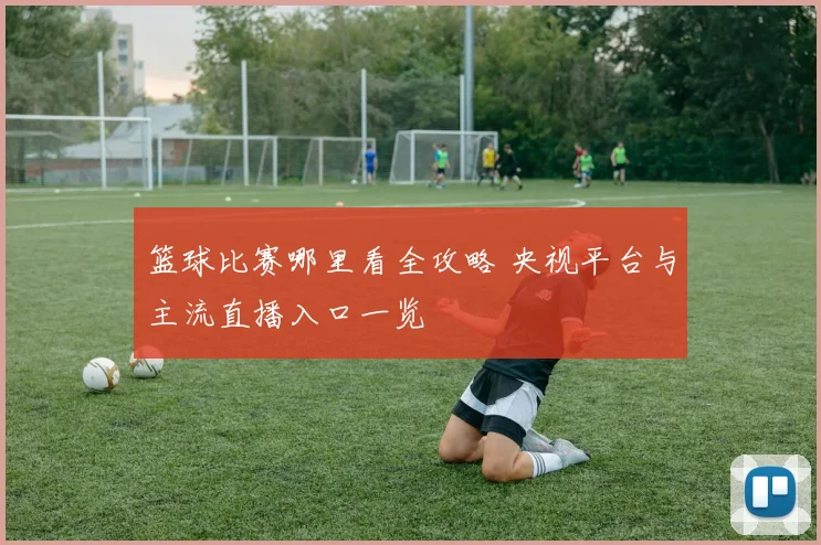 篮球比赛哪里看全攻略 央视平台与主流直播入口一览