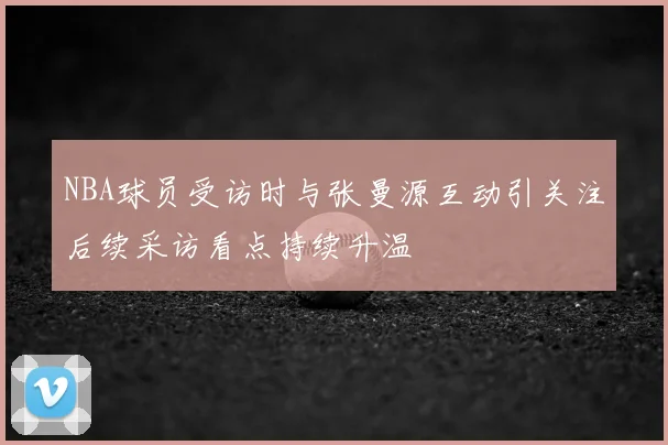 NBA球员受访时与张曼源互动引关注后续采访看点持续升温