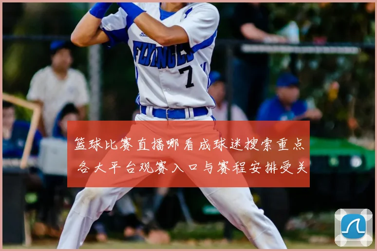 篮球比赛直播哪看成球迷搜索重点 各大平台观赛入口与赛程安排受关注